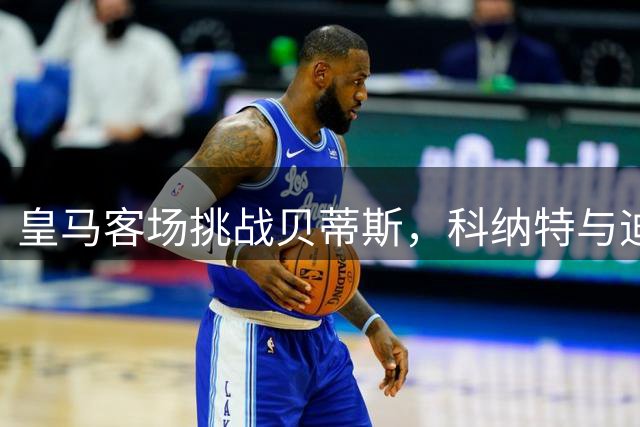 皇马客场挑战贝蒂斯，科纳特与迪奥曼德有望首发